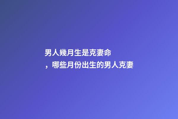 男人幾月生是克妻命，哪些月份出生的男人克妻